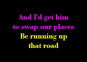 And I'd get him
to swap our places
Be running up
that road