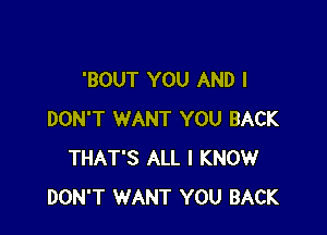 'BOUT YOU AND I

DON'T WANT YOU BACK
THAT'S ALL I KNOW
DON'T WANT YOU BACK