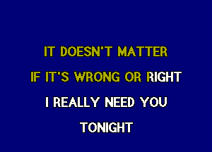 IT DOESN'T MATTER

IF IT'S WRONG 0R RIGHT
I REALLY NEED YOU
TONIGHT