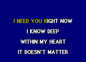 I NEED YOU RIGHT NOW

I KNOW DEEP
WITHIN MY HEART
IT DOESN'T MATTER