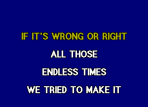 IF IT'S WRONG 0R RIGHT

ALL THOSE
ENDLESS TIMES
WE TRIED TO MAKE IT