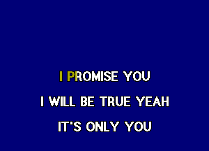 I PROMISE YOU
I WILL BE TRUE YEAH
IT'S ONLY YOU