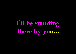 I'll be standing

there by you...