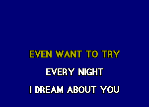 EVEN WANT TO TRY
EVERY NIGHT
I DREAM ABOUT YOU