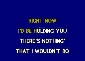 RIGHT NOW

I'D BE HOLDING YOU
THERE'S NOTHING'
THAT I WOULDN'T DO