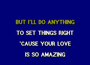 BUT I'LL DO ANYTHING

TO SET THINGS RIGHT
'CAUSE YOUR LOVE
IS SO AMAZING