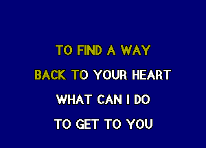 TO FIND A WAY

BACK TO YOUR HEART
WHAT CAN I DO
TO GET TO YOU