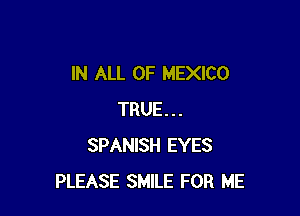 IN ALL OF MEXICO

TRUE...
SPANISH EYES
PLEASE SMILE FOR ME