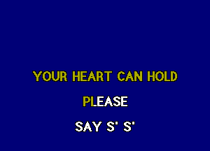 YOUR HEART CAN HOLD
PLEASE
SAY S' S'