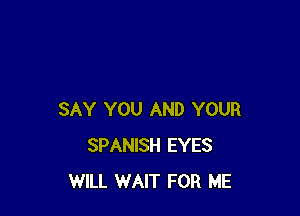 SAY YOU AND YOUR
SPANISH EYES
WILL WAIT FOR ME