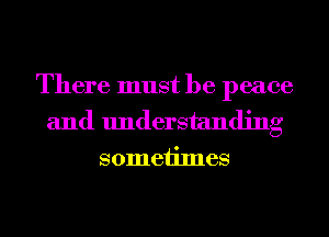 There must be peace
and understanding
someiimes