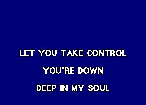 LET YOU TAKE CONTROL
YOU'RE DOWN
DEEP IN MY SOUL