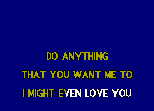 DO ANYTHING
THAT YOU WANT ME TO
I MIGHT EVEN LOVE YOU