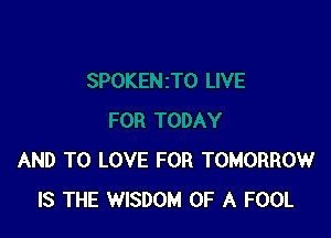 AND TO LOVE FOR TOMORROW
IS THE WISDOM OF A FOOL