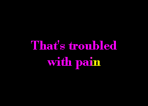 That's troubled

With pain