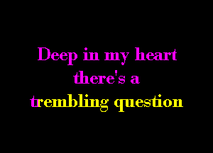 Deep in my heart
there's a

trembling question