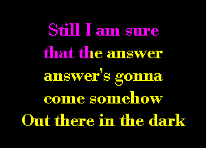 Still I am sure

that the answer
answer's gonna
come somehow

Out there in the dark