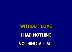 WITHOUT LOVE
I HAD NOTHING
NOTHING AT ALL