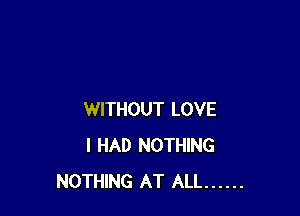 WITHOUT LOVE
I HAD NOTHING
NOTHING AT ALL ......