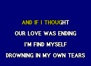 AND IF I THOUGHT

OUR LOVE WAS ENDING
I'M FIND MYSELF
BROWNING IN MY OWN TEARS