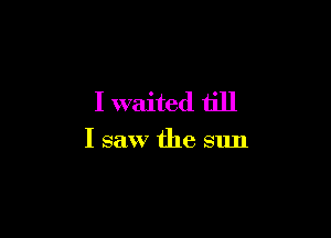 I waited till

I saw the sun