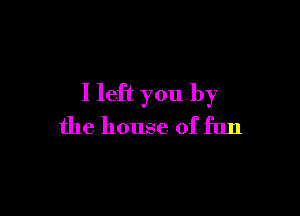 I left you by

the house of fun