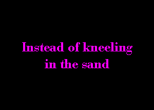 Instead of kneeling

in the sand