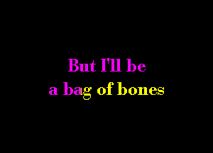 But I'll be

a bag of bones