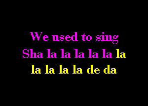 We used to sing

Sha la la la. la la la
la la. la. la de da

g
