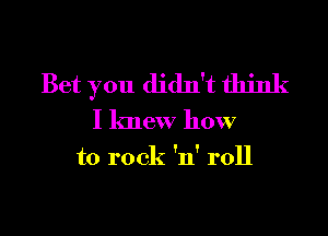 Bet you didn't think

I knew how
to rock 'n' roll