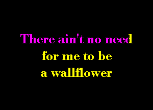 There ain't no need

for me to be
a wallflower