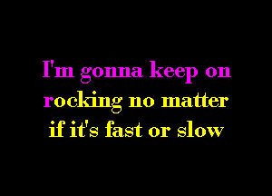 I'm gonna keep on
rocking no matter
if it's fast or slow