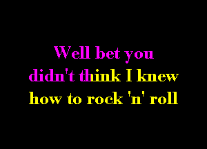 Well bet you
didn't think I knew

how to rock 'n' roll