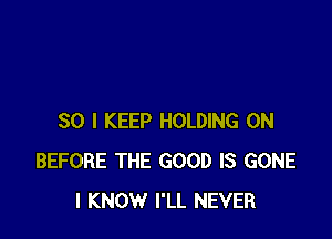 SO I KEEP HOLDING 0N
BEFORE THE GOOD IS GONE
I KNOW I'LL NEVER