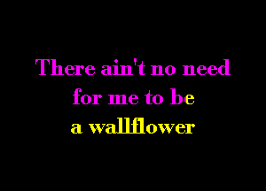 There ain't no need

for me to be
a wallflower