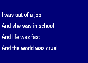 I was out of a job

And she was in school
And life was fast

And the world was cruel