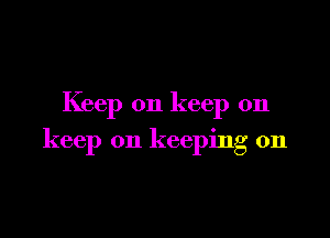 Keep on keep on

keep on keeping on