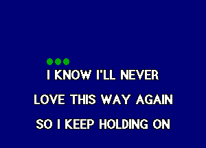 I KNOW I'LL NEVER
LOVE THIS WAY AGAIN
SO I KEEP HOLDING 0N