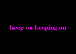 Keep on keeping on