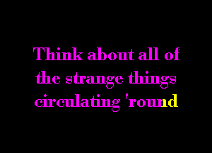 Think about all of
the strange things
circulating 'round

g
