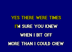 YES THERE WERE TIMES
I'M SURE YOU KNEW
WHEN I BIT OFF
MORE THAN I COULD CHEW