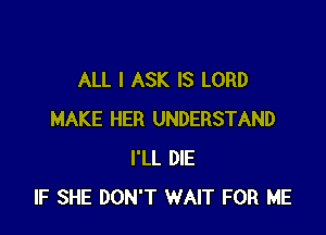 ALL I ASK IS LORD

MAKE HER UNDERSTAND
I'LL DIE
IF SHE DON'T WAIT FOR ME