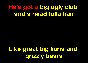 He's got a big ugly club
and a head fulla hair

Like great big lions and
grizzly bears