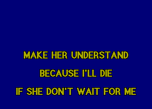MAKE HER UNDERSTAND
BECAUSE I'LL DIE
IF SHE DON'T WAIT FOR ME