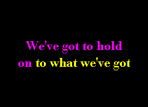 W e've got to hold

on to what we've got