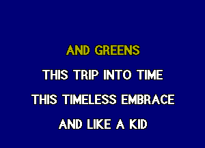 AND GREENS

THIS TRIP INTO TIME
THIS TIMELESS EMBRACE
AND LIKE A KID