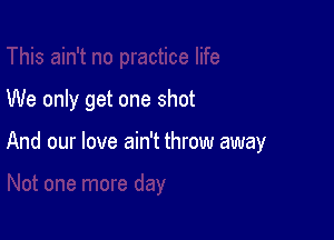 We only get one shot

And our love ain't throw away