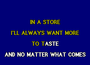 IN A STORE

I'LL ALWAYS WANT MORE
TO TASTE
AND NO MATTER WHAT COMES