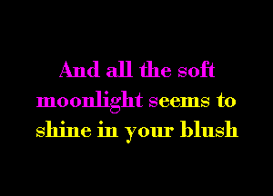 And all the soft

moonlight seems to

shine in your blush