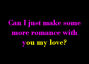 Can I just make some
more romance With
you my love?